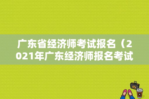 广东省经济师考试报名（2021年广东经济师报名考试时间）