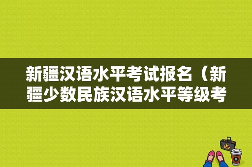 新疆汉语水平考试报名（新疆少数民族汉语水平等级考试报名）