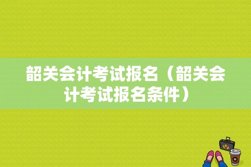 韶关会计考试报名（韶关会计考试报名条件）