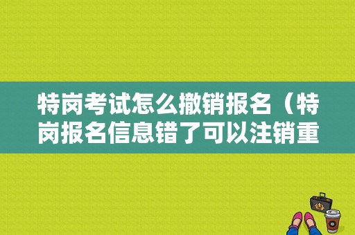 特岗考试怎么撤销报名（特岗报名信息错了可以注销重新报名吗）