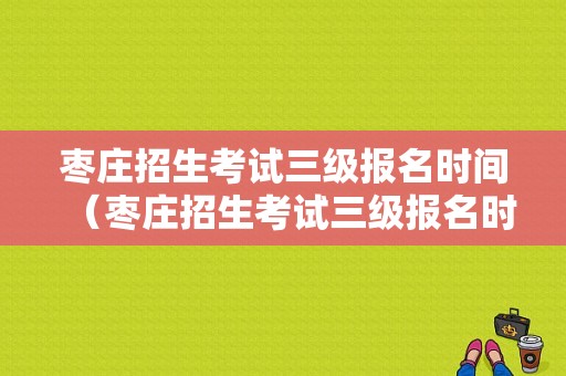 枣庄招生考试三级报名时间（枣庄招生考试三级报名时间安排）