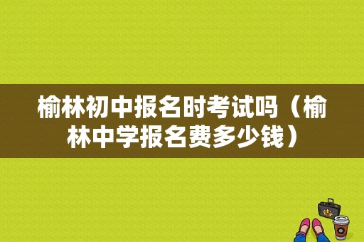 榆林初中报名时考试吗（榆林中学报名费多少钱）