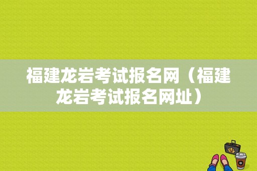 福建龙岩考试报名网（福建龙岩考试报名网址）