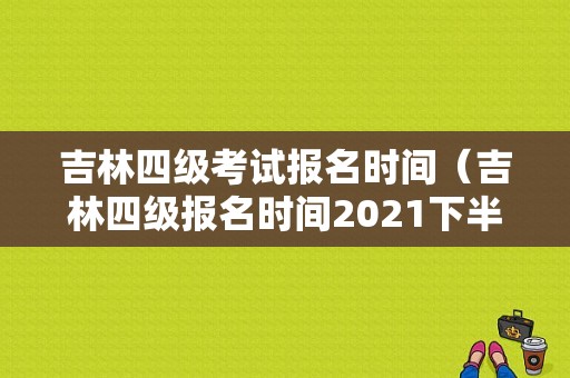 吉林四级考试报名时间（吉林四级报名时间2021下半年）