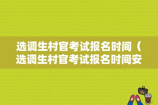 选调生村官考试报名时间（选调生村官考试报名时间安排）