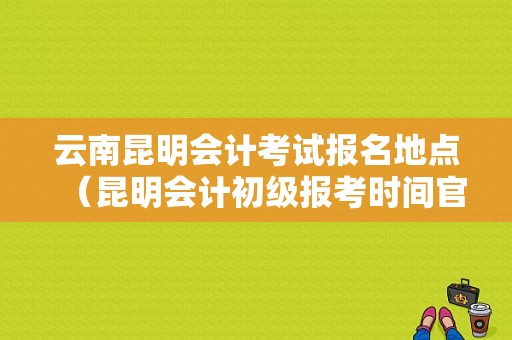 云南昆明会计考试报名地点（昆明会计初级报考时间官网）