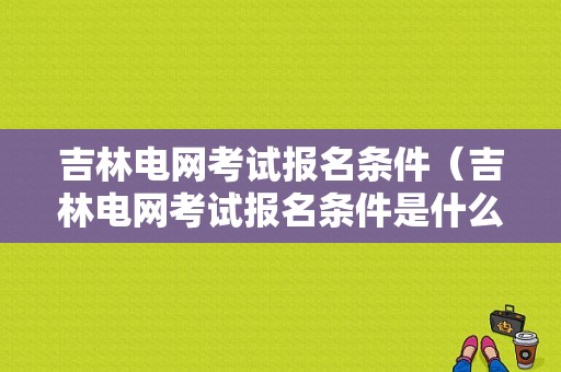 吉林电网考试报名条件（吉林电网考试报名条件是什么）