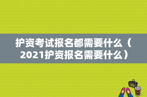 护资考试报名都需要什么（2021护资报名需要什么）