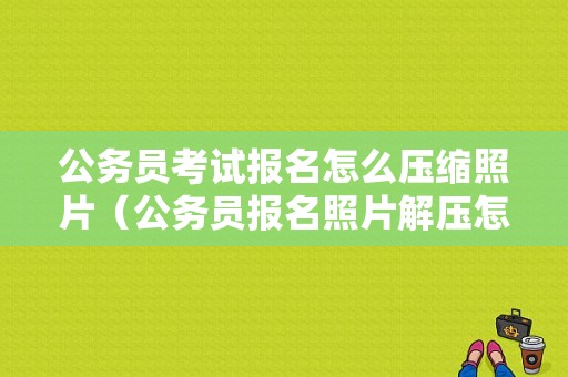 公务员考试报名怎么压缩照片（公务员报名照片解压怎么弄）