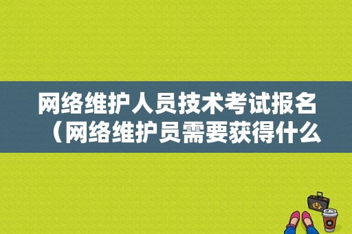 网络维护人员技术考试报名（网络维护员需要获得什么证书?）