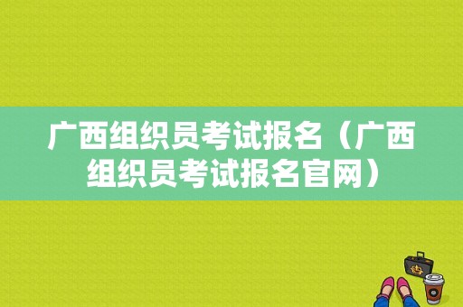 广西组织员考试报名（广西组织员考试报名官网）