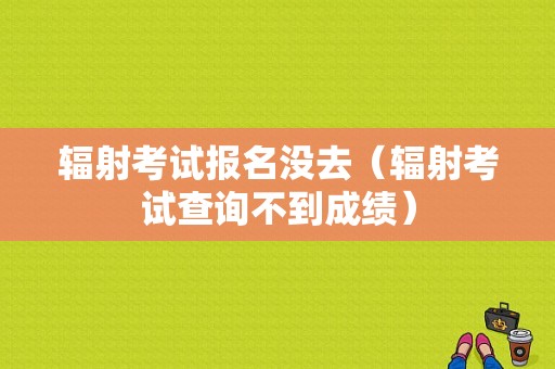 辐射考试报名没去（辐射考试查询不到成绩）