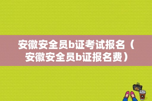 安徽安全员b证考试报名（安徽安全员b证报名费）