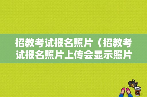 招教考试报名照片（招教考试报名照片上传会显示照片吗）