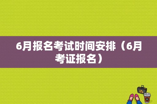 6月报名考试时间安排（6月考证报名）