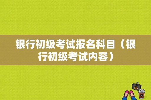 银行初级考试报名科目（银行初级考试内容）