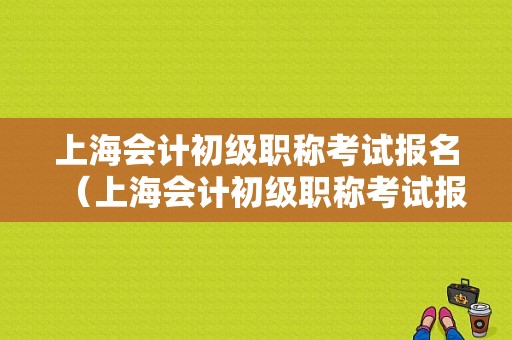 上海会计初级职称考试报名（上海会计初级职称考试报名时间）